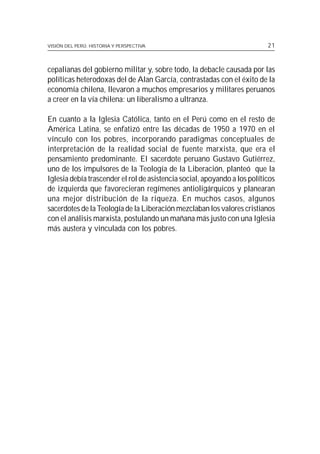 VISIÓN DEL PERÚ: HISTORIA Y PERSPECTIVA                                    21



cepalianas del gobierno militar y, sobre todo, la debacle causada por las
políticas heterodoxas del de Alan García, contrastadas con el éxito de la
economía chilena, llevaron a muchos empresarios y militares peruanos
a creer en la vía chilena: un liberalismo a ultranza.

En cuanto a la Iglesia Católica, tanto en el Perú como en el resto de
América Latina, se enfatizó entre las décadas de 1950 a 1970 en el
vínculo con los pobres, incorporando paradigmas conceptuales de
interpretación de la realidad social de fuente marxista, que era el
pensamiento predominante. El sacerdote peruano Gustavo Gutiérrez,
uno de los impulsores de la Teología de la Liberación, planteó que la
Iglesia debía trascender el rol de asistencia social, apoyando a los políticos
de izquierda que favorecieran regímenes antioligárquicos y planearan
una mejor distribución de la riqueza. En muchos casos, algunos
sacerdotes de la Teología de la Liberación mezclaban los valores cristianos
con el análisis marxista, postulando un mañana más justo con una Iglesia
más austera y vinculada con los pobres.
 