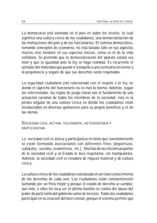 26                                              CRISTÓBAL ALJOVÍN DE LOSADA




La democracia está asentada en el país en todos los niveles, lo cual
significa una cultura cívica de los ciudadanos, una democratización de
las instituciones del país y de los funcionarios. El sistema democrático,
tomando conceptos de economía, no está basado sólo en sus aspectos
macros sino también en sus aspectos micros, como es el de la vida
cotidiana. Se pretende que la democratización del aparato estatal sea
total y que la igualdad ante la ley se haga realidad. Es recurrente el
ejemplo del individuo que puede ir tranquilo a una comisaría sin temor a
la prepotencia y seguro de que sus derechos serán respetados.

La seguridad ciudadana está relacionada con el respeto a la ley, en
donde el capricho del funcionario no es más la norma. Además, según
los entrevistados, las reglas de juego claras son el fundamento de una
actuación racional de todos los miembros de la sociedad; ésta es la
piedra angular de una cultura cívica en donde los ciudadanos están
involucrados en diversos quehaceres para su propio beneficio y el de
los demás.

SOCIEDAD CIVIL ACTIVA, TOLERANTE, HETEROGÉNEA Y
PARTICIPATIVA


La sociedad civil es activa y participativa en tanto que constantemente
se están formando asociaciones con diferentes fines (deportivos,
culturales, sociales, económicos, etc.). Muchas de las iniciativas parten
de la sociedad civil y al Estado le toca respetarlas, sin manipularlas.
Además, la sociedad civil es creadora de riqueza material y de cultura
cívica.

La cultura cívica de los ciudadanos está basada en un claro conocimiento
de los derechos de cada uno. Los ciudadanos están constantemente
luchando por un Perú mejor y porque el estado de derecho se cumpla;
aun más, a ellos les toca ser el último bastión en contra del abuso del
poder de parte tanto del gobierno como de terceros. Todos los ciudadanos
participan en la creación del bien común, porque el sistema permite que
 