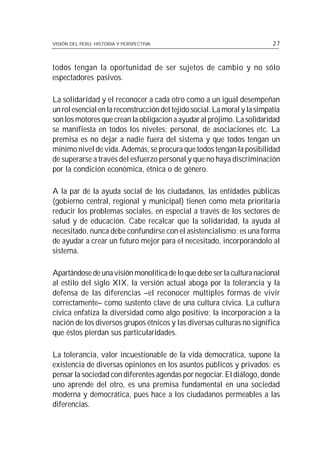 VISIÓN DEL PERÚ: HISTORIA Y PERSPECTIVA                                    27



todos tengan la oportunidad de ser sujetos de cambio y no sólo
espectadores pasivos.

La solidaridad y el reconocer a cada otro como a un igual desempeñan
un rol esencial en la reconstrucción del tejido social. La moral y la simpatía
son los motores que crean la obligación a ayudar al prójimo. La solidaridad
se manifiesta en todos los niveles: personal, de asociaciones etc. La
premisa es no dejar a nadie fuera del sistema y que todos tengan un
mínimo nivel de vida. Además, se procura que todos tengan la posibilidad
de superarse a través del esfuerzo personal y que no haya discriminación
por la condición económica, étnica o de género.

A la par de la ayuda social de los ciudadanos, las entidades públicas
(gobierno central, regional y municipal) tienen como meta prioritaria
reducir los problemas sociales, en especial a través de los sectores de
salud y de educación. Cabe recalcar que la solidaridad, la ayuda al
necesitado, nunca debe confundirse con el asistencialismo; es una forma
de ayudar a crear un futuro mejor para el necesitado, incorporándolo al
sistema.

Apartándose de una visión monolítica de lo que debe ser la cultura nacional
al estilo del siglo XIX, la versión actual aboga por la tolerancia y la
defensa de las diferencias –el reconocer múltiples formas de vivir
correctamente– como sustento clave de una cultura cívica. La cultura
cívica enfatiza la diversidad como algo positivo; la incorporación a la
nación de los diversos grupos étnicos y las diversas culturas no significa
que éstos pierdan sus particularidades.

La tolerancia, valor incuestionable de la vida democrática, supone la
existencia de diversas opiniones en los asuntos públicos y privados; es
pensar la sociedad con diferentes agendas por negociar. El diálogo, donde
uno aprende del otro, es una premisa fundamental en una sociedad
moderna y democrática, pues hace a los ciudadanos permeables a las
diferencias.
 
