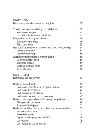 CAPÍTULO V
Un marco para decisiones estratégicas                         39

Transformación productiva y competitividad                    39
    Inversión extranjera                                      41
    La política de desarrollo del Estado                      43
Integración, equidad y justicia social                        45
    Educación para todos                                      46
    Salud para todos                                          52
Uso sustentable de recursos naturales, ciencia y tecnología   54
    El medio ambiente                                         54
    Ciencia y tecnología                                      56
Ocupación del territorio e infraestructura                    58
    La diversidad territorial                                 58
    Equilibrio espacial                                       59
    Distinción urbano-rural                                   60
    Infraestructura                                           60

CAPÍTULO VI
Reformas institucionales                                      63

Hacia un nuevo Estado                                         63
  Un Estado eficiente y con proyecto nacional                 63
  Un Estado democrático                                       64
  Un Estado descentralizado                                   67
  Un Estado vinculado a lo económico                          67
Hacia un sector privado más eficiente y competitivo           69
  El empresario moderno                                       69
  Empresario trabajador                                       71
Hacia una sociedad civil activa, dinámica y representativa    72
  Partidos y sindicatos                                       73
  El rol de la Iglesia                                        74
  Organizaciones populares y ONGs                             76
  Los jóvenes                                                 76
  Los medios de comunicación                                  77
 