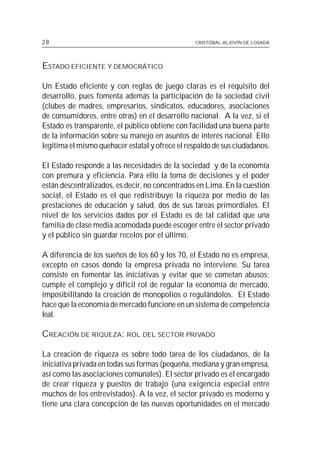 28                                               CRISTÓBAL ALJOVÍN DE LOSADA




ESTADO EFICIENTE Y DEMOCRÁTICO

Un Estado eficiente y con reglas de juego claras es el requisito del
desarrollo, pues fomenta además la participación de la sociedad civil
(clubes de madres, empresarios, sindicatos, educadores, asociaciones
de consumidores, entre otras) en el desarrollo nacional. A la vez, si el
Estado es transparente, el público obtiene con facilidad una buena parte
de la información sobre su manejo en asuntos de interés nacional. Ello
legitima el mismo quehacer estatal y ofrece el respaldo de sus ciudadanos.

El Estado responde a las necesidades de la sociedad y de la economía
con premura y eficiencia. Para ello la toma de decisiones y el poder
están descentralizados, es decir, no concentrados en Lima. En la cuestión
social, el Estado es el que redistribuye la riqueza por medio de las
prestaciones de educación y salud, dos de sus tareas primordiales. El
nivel de los servicios dados por el Estado es de tal calidad que una
familia de clase media acomodada puede escoger entre el sector privado
y el público sin guardar recelos por el último.

A diferencia de los sueños de los 60 y los 70, el Estado no es empresa,
excepto en casos donde la empresa privada no interviene. Su tarea
consiste en fomentar las iniciativas y evitar que se cometan abusos;
cumple el complejo y difícil rol de regular la economía de mercado,
imposibilitando la creación de monopolios o regulándolos. El Estado
hace que la economía de mercado funcione en un sistema de competencia
leal.

CREACIÓN DE RIQUEZA: ROL DEL SECTOR PRIVADO

La creación de riqueza es sobre todo tarea de los ciudadanos, de la
iniciativa privada en todas sus formas (pequeña, mediana y gran empresa,
así como las asociaciones comunales). El sector privado es el encargado
de crear riqueza y puestos de trabajo (una exigencia especial entre
muchos de los entrevistados). A la vez, el sector privado es moderno y
tiene una clara concepción de las nuevas oportunidades en el mercado
 