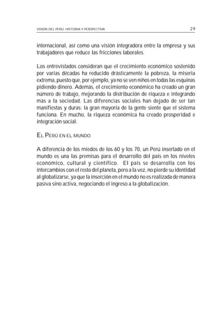 VISIÓN DEL PERÚ: HISTORIA Y PERSPECTIVA                                  29



internacional, así como una visión integradora entre la empresa y sus
trabajadores que reduce las fricciones laborales.

Los entrevistados consideran que el crecimiento económico sostenido
por varias décadas ha reducido drásticamente la pobreza, la miseria
extrema, puesto que, por ejemplo, ya no se ven niños en todas las esquinas
pidiendo dinero. Además, el crecimiento económico ha creado un gran
número de trabajo, mejorando la distribución de riqueza e integrando
más a la sociedad. Las diferencias sociales han dejado de ser tan
manifiestas y duras; la gran mayoría de la gente siente que el sistema
funciona. En mucho, la riqueza económica ha creado prosperidad e
integración social.

EL PERÚ EN EL MUNDO

A diferencia de los miedos de los 60 y los 70, un Perú insertado en el
mundo es una las premisas para el desarrollo del país en los niveles
económico, cultural y científico. El país se desarrolla con los
intercambios con el resto del planeta, pero a la vez, no pierde su identidad
al globalizarse, ya que la inserción en el mundo no es realizada de manera
pasiva sino activa, negociando el ingreso a la globalización.
 