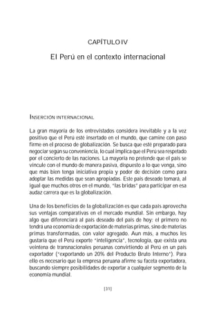 CAPÍTULO IV

         El Perú en el contexto internacional




INSERCIÓN INTERNACIONAL

La gran mayoría de los entrevistados considera inevitable y a la vez
positivo que el Perú esté insertado en el mundo, que camine con paso
firme en el proceso de globalización. Se busca que esté preparado para
negociar según su conveniencia, lo cual implica que el Perú sea respetado
por el concierto de las naciones. La mayoría no pretende que el país se
vincule con el mundo de manera pasiva, dispuesto a lo que venga, sino
que más bien tenga iniciativa propia y poder de decisión como para
adoptar las medidas que sean apropiadas. Este país deseado tomará, al
igual que muchos otros en el mundo, “las bridas” para participar en esa
audaz carrera que es la globalización.

Una de los beneficios de la globalización es que cada país aprovecha
sus ventajas comparativas en el mercado mundial. Sin embargo, hay
algo que diferenciará al país deseado del país de hoy: el primero no
tendrá una economía de exportación de materias primas, sino de materias
primas transformadas, con valor agregado. Aun más, a muchos les
gustaría que el Perú exporte “inteligencia”, tecnología, que exista una
veintena de transnacionales peruanas convirtiendo al Perú en un país
exportador (“exportando un 20% del Producto Bruto Interno”). Para
ello es necesario que la empresa peruana afirme su faceta exportadora,
buscando siempre posibilidades de exportar a cualquier segmento de la
economía mundial.

                                  [31]
 