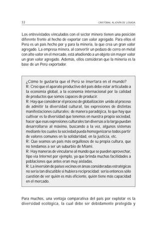 32                                                 CRISTÓBAL ALJOVÍN DE LOSADA




Los entrevistados vinculados con el sector minero tienen una posición
diferente frente al hecho de exportar con valor agregado. Para ellos el
Perú es un país hecho por y para la minería, la que crea un gran valor
agregado. La empresa minera, al convertir un pedazo de cerro en metal
con alto valor en el mercado, está añadiendo a un objeto sin mayor valor
un gran valor agregado. Además, ellos consideran que la minería es la
base de un Perú exportador.



     ¿Cómo te gustaría que el Perú se insertara en el mundo?
     R: Creo que el aparato productivo del país debe estar articulado a
     la economía global, a la economía internacional por la calidad
     de productos que somos capaces de producir.
     R: Hay que considerar el proceso de globalización unido al proceso
     de admitir la diversidad cultural, las expresiones de distintas
     manifestaciones culturales; de manera paradójica, lo que hay que
     cultivar es la diversidad que tenemos en nuestra propia sociedad,
     hacer que esas expresiones culturales tan diversas a la larga puedan
     desarrollarse al máximo, buscando a la vez, algunos sistemas
     mediante los cuales la sociedad pueda homogenizarse todos partir
     de valores comunes en la solidaridad, en la justicia, etc.
     R: Que seamos un país más orgullosos de su propia cultura, que
     no tendamos a ser un suburbio de Miami.
     R: Hay maneras de vincularse al mundo que se pueden aprovechar,
     tipo vía Internet por ejemplo, ya que brinda muchas facilidades a
     poblaciones que antes eran muy aisladas.
     R: La inversión de países vecinos en áreas consideradas estratégicas
     no sería tan discutible si hubiera reciprocidad; sería entonces sólo
     cuestión de ver quién es más eficiente, quién tiene más capacidad
     en el mercado.



Para muchos, una ventaja comparativa del país por explotar es la
diversidad ecológica, la cual debe ser debidamente protegida y
 