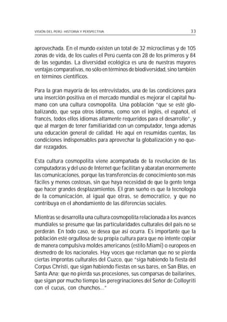 VISIÓN DEL PERÚ: HISTORIA Y PERSPECTIVA                               33



aprovechada. En el mundo existen un total de 32 microclimas y de 105
zonas de vida, de los cuales el Perú cuenta con 28 de los primeros y 84
de las segundas. La diversidad ecológica es una de nuestras mayores
ventajas comparativas, no sólo en términos de biodiversidad, sino también
en términos científicos.

Para la gran mayoría de los entrevistados, una de las condiciones para
una inserción positiva en el mercado mundial es mejorar el capital hu-
mano con una cultura cosmopolita. Una población “que se esté glo-
balizando, que sepa otros idiomas, como son el inglés, el español, el
francés, todos ellos idiomas altamente requeridos para el desarrollo”, y
que al margen de tener familiaridad con un computador, tenga además
una educación general de calidad. He aquí en resumidas cuentas, las
condiciones indispensables para aprovechar la globalización y no que-
dar rezagados.

Esta cultura cosmopolita viene acompañada de la revolución de las
computadoras y del uso de Internet que facilitan y abaratan enormemente
las comunicaciones, porque las transferencias de conocimiento son más
fáciles y menos costosas, sin que haya necesidad de que la gente tenga
que hacer grandes desplazamientos. El gran sueño es que la tecnología
de la comunicación, al igual que otras, se democratice, y que no
contribuya en el ahondamiento de las diferencias sociales.

Mientras se desarrolla una cultura cosmopolita relacionada a los avances
mundiales se presume que las particularidades culturales del país no se
perderán. En todo caso, se desea que así ocurra. Es importante que la
población esté orgullosa de su propia cultura para que no intente copiar
de manera compulsiva moldes americanos (estilo Miami) o europeos en
desmedro de los nacionales. Hay voces que reclaman que no se pierda
ciertas improntas culturales del Cuzco, que “siga habiendo la fiesta del
Corpus Christi, que sigan habiendo fiestas en sus bares, en San Blas, en
Santa Ana; que no pierda sus procesiones, sus comparsas de bailarines,
que sigan por mucho tiempo las peregrinaciones del Señor de Colloyriti
con el cucus, con chunchos...”
 