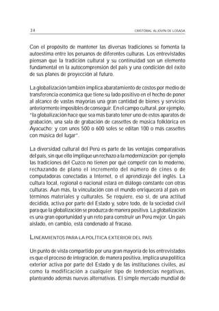 34                                               CRISTÓBAL ALJOVÍN DE LOSADA




Con el propósito de mantener las diversas tradiciones se fomenta la
autoestima entre los peruanos de diferentes culturas. Los entrevistados
piensan que la tradición cultural y su continuidad son un elemento
fundamental en la autocomprensión del país y una condición del éxito
de sus planes de proyección al futuro.

La globalización también implica abaratamiento de costos por medio de
transferencia económica que tiene su lado positivo en el hecho de poner
al alcance de vastas mayorías una gran cantidad de bienes y servicios
anteriormente imposibles de conseguir. En el campo cultural, por ejemplo,
“la globalización hace que sea más barato tener uno de estos aparatos de
grabación, una sala de grabación de cassettes de música folklórica en
Ayacucho; y con unos 500 o 600 soles se editan 100 o más cassettes
con música del lugar”.

La diversidad cultural del Perú es parte de las ventajas comparativas
del país, sin que ello implique un rechazo a la modernización; por ejemplo
las tradiciones del Cuzco no tienen por qué competir con lo moderno,
rechazando de plano el incremento del número de cines o de
computadoras conectadas a Internet, o el aprendizaje del inglés. La
cultura local, regional o nacional estará en diálogo constante con otras
culturas. Aun más, la vinculación con el mundo enriquecerá al país en
términos materiales y culturales. Se requiere, eso sí, de una actitud
decidida, activa por parte del Estado y, sobre todo, de la sociedad civil
para que la globalización se produzca de manera positiva. La globalización
es una gran oportunidad y un reto para construir un Perú mejor. Un país
aislado, en cambio, está condenado al fracaso.

LINEAMIENTOS PARA LA POLÍTICA EXTERIOR DEL PAÍS

Un punto de vista compartido por una gran mayoría de los entrevistados
es que el proceso de integración, de manera positiva, implica una política
exterior activa por parte del Estado y de las instituciones civiles, así
como la modificación a cualquier tipo de tendencias negativas,
planteando además nuevas alternativas. El simple mercado mundial de
 