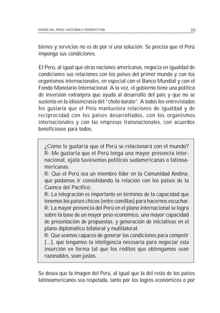 VISIÓN DEL PERÚ: HISTORIA Y PERSPECTIVA                                 35



bienes y servicios no es de por sí una solución. Se precisa que el Perú
imponga sus condiciones.

El Perú, al igual que otras naciones americanas, negocia en igualdad de
condiciones sus relaciones con los países del primer mundo y con los
organismos internacionales, en especial con el Banco Mundial y con el
Fondo Monetario Internacional. A la vez, el gobierno tiene una política
de inversión extranjera que ayuda al desarrollo del país y que no se
sustenta en la idiosincrasia del “cholo barato”. A todos los entrevistados
les gustaría que el Perú mantuviera relaciones de igualdad y de
reciprocidad con los países desarrollados, con los organismos
internacionales y con las empresas transnacionales, con acuerdos
beneficiosos para todos.


   ¿Cómo te gustaría que el Perú se relacionará con el mundo?
   R: Me gustaría que el Perú tenga una mayor presencia inter-
   nacional, ojalá tuviésemos políticas sudamericanas o latinoa-
   mericanas.
   R: Que el Perú sea un miembro líder en la Comunidad Andina,
   que podamos ir consolidando la relación con los países de la
   Cuenca del Pacífico.
   R: La integración es importante en términos de la capacidad que
   tenemos los países chicos (entre comillas) para hacernos escuchar.
   R: La mayor presencia del Perú en el plano internacional se logra
   sobre la base de un mayor peso económico, una mayor capacidad
   de presentación de propuestas, y generación de iniciativas en el
   plano diplomático bilateral y multilateral.
   R: Que seamos capaces de generar las condiciones para competir
   [...], que tengamos la inteligencia necesaria para negociar esta
   inserción en forma tal que los réditos que obtengamos sean
   razonables, sean justos.


Se desea que la imagen del Perú, al igual que la del resto de los países
latinoamericanos sea respetada, tanto por los logros económicos o por
 