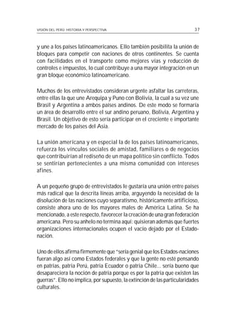 VISIÓN DEL PERÚ: HISTORIA Y PERSPECTIVA                                    37



y une a los países latinoamericanos. Ello también posibilita la unión de
bloques para competir con naciones de otros continentes. Se cuenta
con facilidades en el transporte como mejores vías y reducción de
controles e impuestos, lo cual contribuye a una mayor integración en un
gran bloque económico latinoamericano.

Muchos de los entrevistados consideran urgente asfaltar las carreteras,
entre ellas la que une Arequipa y Puno con Bolivia, la cual a su vez une
Brasil y Argentina a ambos países andinos. De este modo se formaría
un área de desarrollo entre el sur andino peruano, Bolivia, Argentina y
Brasil. Un objetivo de esto sería participar en el creciente e importante
mercado de los países del Asia.

La unión americana y en especial la de los países latinoamericanos,
refuerza los vínculos sociales de amistad, familiares o de negocios
que contribuirían al rediseño de un mapa político sin conflicto. Todos
se sentirían pertenecientes a una misma comunidad con intereses
afines.

A un pequeño grupo de entrevistados le gustaría una unión entre países
más radical que la descrita líneas arriba, arguyendo la necesidad de la
disolución de las naciones cuyo separatismo, históricamente artificioso,
consiste ahora uno de los mayores males de América Latina. Se ha
mencionado, a este respecto, favorecer la creación de una gran federación
americana. Pero su anhelo no termina aquí: quisieran además que fuertes
organizaciones internacionales ocupen el vacío dejado por el Estado-
nación.

Uno de ellos afirma firmemente que “sería genial que los Estados-naciones
fueran algo así como Estados federales y que la gente no esté pensando
en patrias, patria Perú, patria Ecuador o patria Chile... sería bueno que
desapareciera la noción de patria porque es por la patria que existen las
guerras”. Ello no implica, por supuesto, la extinción de las particularidades
culturales.
 
