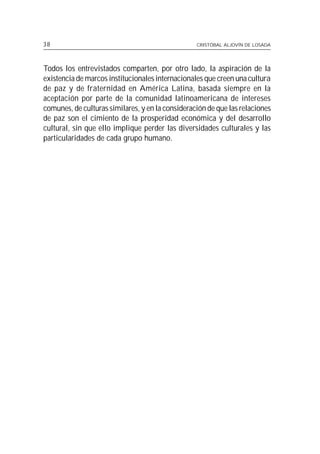 38                                                CRISTÓBAL ALJOVÍN DE LOSADA




Todos los entrevistados comparten, por otro lado, la aspiración de la
existencia de marcos institucionales internacionales que creen una cultura
de paz y de fraternidad en América Latina, basada siempre en la
aceptación por parte de la comunidad latinoamericana de intereses
comunes, de culturas similares, y en la consideración de que las relaciones
de paz son el cimiento de la prosperidad económica y del desarrollo
cultural, sin que ello implique perder las diversidades culturales y las
particularidades de cada grupo humano.
 
