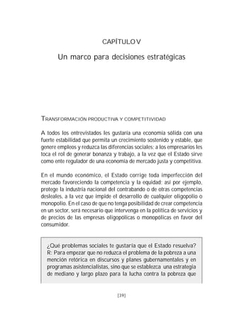 50   VISIÓN DEL PERÚ: HISTORIA Y PERSPECTIVA                                39



                                       CAPÍTULO V

              Un marco para decisiones estratégicas




     TRANSFORMACIÓN PRODUCTIVA Y COMPETITIVIDAD

     A todos los entrevistados les gustaría una economía sólida con una
     fuerte estabilidad que permita un crecimiento sostenido y estable, que
     genere empleos y reduzca las diferencias sociales; a los empresarios les
     toca el rol de generar bonanza y trabajo, a la vez que el Estado sirve
     como ente regulador de una economía de mercado justa y competitiva.

     En el mundo económico, el Estado corrige toda imperfección del
     mercado favoreciendo la competencia y la equidad; así por ejemplo,
     protege la industria nacional del contrabando o de otras competencias
     desleales, a la vez que impide el desarrollo de cualquier oligopolio o
     monopolio. En el caso de que no tenga posibilidad de crear competencia
     en un sector, será necesario que intervenga en la política de servicios y
     de precios de las empresas oligopólicas o monopólicas en favor del
     consumidor.


        ¿Qué problemas sociales te gustaría que el Estado resuelva?
        R: Para empezar que no reduzca el problema de la pobreza a una
        mención retórica en discursos y planes gubernamentales y en
        programas asistencialistas, sino que se establezca una estrategia
        de mediano y largo plazo para la lucha contra la pobreza que


                                               [39]
 