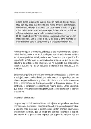 VISIÓN DEL PERÚ: HISTORIA Y PERSPECTIVA                                  41




   defina metas y que arme sus políticas en función de esas metas.
   Hoy por hoy, todo está librado a la mano invisible del mercado,
   que definirá, de aquí a 20 años, qué cosa vamos a exportar y qué
   a importar, cuando es evidente que deben darse políticas
   diferenciadas para lograr determinados resultados.
   R: El Estado debe intervenir porque los grandes empresarios, los
   monopolistas, van a estar bien, y de una u otra manera el
   intermediario, pero el consumidor y el productor estarán mal.



Además de regular la economía, al Estado le toca implementar una política
redistributiva, reducir los índices de pobreza a través de una política
social, en especial de salud y educación, financiada por impuestos. Es
importante señalar que los entrevistados insisten en que la presión
tributaria no asfixie a las empresas. Se ha sugerido que ésta podría
llegar al 20% del PBI o a un 15% para el impuesto a la renta, IGV, y los
aranceles.

Existen divergencias entre los entrevistados con respecto a la protección
al trabajador que brinda el Estado y en relación con las leyes de protección
laboral. Algunos afirmaron que la existencia de la economía de mercado
debe ir acompañada de leyes que protejan al trabajador porque, de lo
contrario, el empresario concentraría mucho poder. Otros sostienen
que dichas leyes proteccionistas promueven la ineficiencia en el aparato
productivo.

Inversión extranjera

La gran mayoría de los entrevistados está lejos de apoyar el nacionalismo
económico de las décadas pasadas (más en Lima que en las provincias)
y sostiene más bien que le gustaría que existan grandes inversiones
extranjeras; es decir, que se tenga una política favorable al capital
extranjero. Esta política no implica por supuesto, ningún tipo de
 