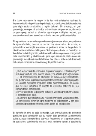 44                                                 CRISTÓBAL ALJOVÍN DE LOSADA




En todo momento la mayoría de los entrevistados rechaza la
implementación de políticas de privilegio económico o subsidios estatales
para algún sector productivo o región del país. Sin embargo, un gran
porcentaje, en especial entre los entrevistados de provincias, demanda
un gran apoyo estatal en el sector agrario por múltiples razones, que
van desde cuestiones económicas hasta razones político-sociales.

El agro ofrece para muchos grandes ventajas comparativas, en particular
la agroindustria, que es un sector por desarrollar. A la vez, su
potencialización implica resolver un problema serio, de larga data, de
distribución equitativa del ingreso. Se trata pues, de dar un “aventón” en
la ruta hacia la integración y el desarrollo a los campesinos, el segmento
más empobrecido y olvidado del país, que ostenta la triste marca del
porcentaje más alto de analfabetismo. Por ello, el anhelo del desarrollo
del campo combina lo económico y lo político-social.


     ¿Qué sectores de la economía te gustaría que el Estado apoye?
     R: La agricultura tiene mucho futuro, y no sólo la gran agricultura
     [...] el procesamiento de alimentos es también muy importante,
     me gustaría que la producción agrícola tuviera más valor agregado.
     R: Cuando me haces preguntas sobre macroeconomía, no siento
     que se esté tomando en cuenta la extrema pobreza de las
     comunidades campesinas.
     R: Priorización de la pequeña industria y de la agroindustria para
     el desarrollo del país.
     R: Esperaría que tengamos una relación entre agro y ciudad distinta.
     Es conveniente tener un agro moderno de exportación y por otro
     lado un agro andino entorno a esos polos de integración.


El turismo es otro as bajo la manga. Los entrevistados de diferentes
partes del país consideran que su región debe potenciar su patrimonio
cultural, pues se desperdicia esa veta. Predomina en la opinión general
la ecuación: patrimonio cultural más turismo igual a desarrollo
 