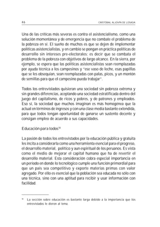 46                                                     CRISTÓBAL ALJOVÍN DE LOSADA




Una de las críticas más severas es contra el asistencialismo, como una
solución momentánea y de emergencia que no combate el problema de
la pobreza en sí. El sueño de muchos es que se dejen de implementar
políticas asistencialistas, y en cambio se pongan en práctica políticas de
desarrollo sin intereses pre-electorales; es decir que se combata el
problema de la pobreza con objetivos de largo alcance. En la sierra, por
ejemplo, se espera que las políticas asistencialistas sean reemplazadas
por ayuda técnica a los campesinos y “ese vaso de leche, esas papillas
que se les obsequian, sean reemplazadas con palas, picos, y un montón
de semillas para que el campesino pueda trabajar”.

Todos los entrevistados quisieran una sociedad sin pobreza extrema y
sin grandes diferencias, aceptando una sociedad estratificada dentro del
juego del capitalismo, de ricos y pobres, y de patrones y empleados.
Eso sí, la sociedad que muchos imaginan es más homogénea que la
actual en términos de ingresos y con una clase media bastante extendida,
para que todos tengan oportunidad de ganarse un sustento decente y
consigan empleo de acuerdo a sus capacidades.

Educación para todos18

La pasión de todos los entrevistados por la educación pública y gratuita
les incita a considerarla como una herramienta esencial para el progreso,
el desarrollo material, político y aun espiritual de los peruanos. Es vista
como el medio de mejorar el capital humano que ha de revertir el
desarrollo material. Esta consideración cobra especial importancia en
un período en donde lo tecnológico cumple una función primordial para
que un país sea competitivo y exporte materias primas con valor
agregado. Por ello es esencial que la población sea educada no sólo con
una técnica, sino con una aptitud para recibir y usar información con
facilidad.


18
     La sección sobre educación es bastante larga debido a la importancia que los
     entrevistados le dieron al tema.
 