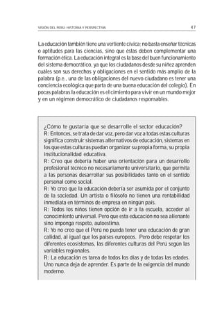 VISIÓN DEL PERÚ: HISTORIA Y PERSPECTIVA                                    47



La educación también tiene una vertiente cívica; no basta enseñar técnicas
o aptitudes para las ciencias, sino que éstas deben complementar una
formación ética. La educación integral es la base del buen funcionamiento
del sistema democrático, ya que los ciudadanos desde su niñez aprenden
cuáles son sus derechos y obligaciones en el sentido más amplio de la
palabra (p.e., una de las obligaciones del nuevo ciudadano es tener una
conciencia ecológica que parta de una buena educación del colegio). En
pocas palabras la educación es el cimiento para vivir en un mundo mejor
y en un régimen democrático de ciudadanos responsables.



   ¿Cómo te gustaría que se desarrolle el sector educación?
   R: Entonces, se trata de dar voz, pero dar voz a todas estas culturas
   significa construir sistemas alternativos de educación, sistemas en
   los que estas culturas puedan organizar su propia forma, su propia
   institucionalidad educativa.
   R: Creo que debería haber una orientación para un desarrollo
   profesional técnico no necesariamente universitario, que permita
   a las personas desarrollar sus posibilidades tanto en el sentido
   personal como social.
   R: Yo creo que la educación debería ser asumida por el conjunto
   de la sociedad. Un artista o filósofo no tienen una rentabilidad
   inmediata en términos de empresa en ningún país.
   R: Todos los niños tienen opción de ir a la escuela, acceder al
   conocimiento universal. Pero que esta educación no sea alienante
   sino imponga respeto, autoestima.
   R: Yo no creo que el Perú no pueda tener una educación de gran
   calidad, al igual que los países europeos. Pero debe respetar los
   diferentes ecosistemas, las diferentes culturas del Perú según las
   variables regionales.
   R: La educación es tarea de todos los días y de todas las edades.
   Uno nunca deja de aprender. Es parte de la exigencia del mundo
   moderno.
 