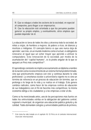48                                                         CRISTÓBAL ALJOVÍN DE LOSADA




     R: Que se eduque a todos los sectores de la sociedad, en especial
     al campesino, para llegar a ser empresarios.
     R: Que la educación esté orientada a que los peruanos puedan
     generar su propio empleo, y eventualmente, otros empleos que
     puedan depender de él.


La educación es tarea de todos los días y atraviesa toda la sociedad, de
niños a viejos, de hombres a mujeres, de pobres a ricos, de blancos y
mestizos a indígenas. El concepto básico es que uno nunca deja de
aprender; aun más, en un mundo moderno como el actual, es obligatorio
renovarse al igual que un señor mayor que aprende a utilizar la
computadora. Esta renovación de la sociedad, por medio de la
acumulación del “capital humano”, es la piedra angular de la que se
apoyará un Perú más competitivo19 .

El aprendizaje constante no implica necesariamente un diploma a nombre
de la nación como reconocimiento de un sistema formal predeterminado,
sino que prácticamente empieza con éste y continúa durante la vida
profesional. La enseñanza escolar o universitaria vigente no es sino un
término de referencia en un proceso de educación sin término, que se
prolonga a lo largo de la vida y se realiza en el trabajo. Esto genera
cambios radicales, como hacer de las empresas centros de educación
de sus trabajadores con el fin de hacerlas más competitivas; la misma
economía obliga a los ciudadanos y a las empresas a estar al día.

Como se ha mencionado antes, una de las percepciones más fuertes en
todos los entrevistados estriba en la obligación del gobierno central,
regional o municipal, de organizar una educación pública gratuita y de
calidad. Todos demandan colegios y universidades públicas de primera,


19
     Este tema ha sido tratado en el capítulo IV: El Perú en el contexto internacional:
     inserción internacional.
 
