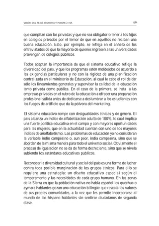 VISIÓN DEL PERÚ: HISTORIA Y PERSPECTIVA                               49



que compitan con las privadas y que no sea obligatorio tener a los hijos
en colegios privados por el temor de que en aquéllos no reciban una
buena educación. Esto, por ejemplo, se refleja en el anhelo de los
entrevistados de que la mayoría de quienes ingresen a las universidades
provengan de colegios públicos.

Todos aceptan la importancia de que el sistema educativo refleje la
diversidad del país, y que los programas estén moldeados de acuerdo a
las exigencias particulares y no con la rigidez de una planificación
centralizada en el ministerio de Educación, al cual le cabe el rol de dar
sólo los lineamientos generales y supervisar la calidad de la educación
tanto privada como pública. En el caso de la primera, se insta a las
empresas privadas en el rubro de la educación a ofrecer una preparación
profesional sólida antes de dedicarse a deslumbrar a los estudiantes con
los fuegos de artificio que da la pólvora del marketing.

El sistema educativo rompe con desigualdades étnicas y de género. El
país alcanza un índice de alfabetización adulta de 100%, lo cual implica
una fuerte política educativa en el campo y con mayores oportunidades
para las mujeres, que en la actualidad cuentan con uno de los mayores
índices de analfabetismo. Los problemas de educación ya no consideran
la variable indio campesino o, aun peor, india campesina, sino que se
abordan de la misma manera para todo el universo social. Obviamente el
proceso de igualación no se da de forma decreciente, sino que se nivela
subiendo los estándares educativos públicos.

Reconocer la diversidad cultural y social del país es una forma de luchar
contra toda posible marginación de los grupos étnicos. Para ello se
requiere una estrategia: un diseño educativo especial según el
temperamento y las necesidades de cada grupo humano. En las zonas
de la Sierra en que la población nativa no habla español los quechua o
aymara hablantes gozan una educación bilingüe que rescata los valores
de sus propias comunidades, a la vez que les permite incorporarse al
mundo de los hispano hablantes sin sentirse ciudadanos de segunda
clase.
 
