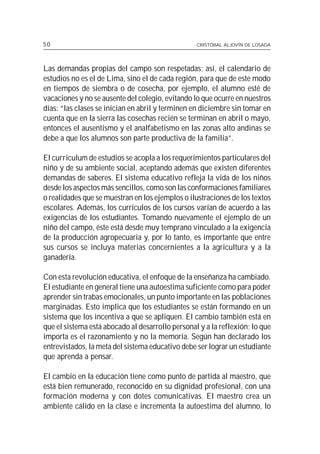50                                                CRISTÓBAL ALJOVÍN DE LOSADA




Las demandas propias del campo son respetadas; así, el calendario de
estudios no es el de Lima, sino el de cada región, para que de este modo
en tiempos de siembra o de cosecha, por ejemplo, el alumno esté de
vacaciones y no se ausente del colegio, evitando lo que ocurre en nuestros
días: “las clases se inician en abril y terminen en diciembre sin tomar en
cuenta que en la sierra las cosechas recién se terminan en abril o mayo,
entonces el ausentismo y el analfabetismo en las zonas alto andinas se
debe a que los alumnos son parte productiva de la familia”.

El curriculum de estudios se acopla a los requerimientos particulares del
niño y de su ambiente social, aceptando además que existen diferentes
demandas de saberes. El sistema educativo refleja la vida de los niños
desde los aspectos más sencillos, como son las conformaciones familiares
o realidades que se muestran en los ejemplos o ilustraciones de los textos
escolares. Además, los currículos de los cursos varían de acuerdo a las
exigencias de los estudiantes. Tomando nuevamente el ejemplo de un
niño del campo, éste está desde muy temprano vinculado a la exigencia
de la producción agropecuaria y, por lo tanto, es importante que entre
sus cursos se incluya materias concernientes a la agricultura y a la
ganadería.

Con esta revolución educativa, el enfoque de la enseñanza ha cambiado.
El estudiante en general tiene una autoestima suficiente como para poder
aprender sin trabas emocionales, un punto importante en las poblaciones
marginadas. Esto implica que los estudiantes se están formando en un
sistema que los incentiva a que se apliquen. El cambio también está en
que el sistema está abocado al desarrollo personal y a la reflexión; lo que
importa es el razonamiento y no la memoria. Según han declarado los
entrevistados, la meta del sistema educativo debe ser lograr un estudiante
que aprenda a pensar.

El cambio en la educación tiene como punto de partida al maestro, que
está bien remunerado, reconocido en su dignidad profesional, con una
formación moderna y con dotes comunicativas. El maestro crea un
ambiente cálido en la clase e incrementa la autoestima del alumno, lo
 