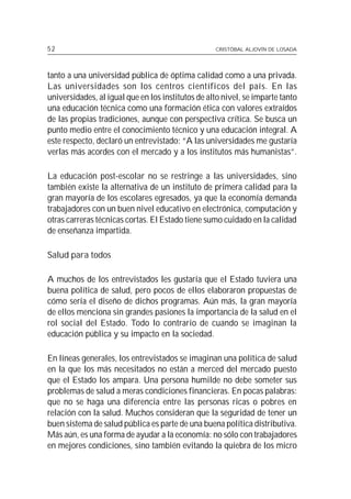 52                                                 CRISTÓBAL ALJOVÍN DE LOSADA




tanto a una universidad pública de óptima calidad como a una privada.
Las universidades son los centros científicos del país. En las
universidades, al igual que en los institutos de alto nivel, se imparte tanto
una educación técnica como una formación ética con valores extraídos
de las propias tradiciones, aunque con perspectiva crítica. Se busca un
punto medio entre el conocimiento técnico y una educación integral. A
este respecto, declaró un entrevistado: “A las universidades me gustaría
verlas más acordes con el mercado y a los institutos más humanistas”.

La educación post-escolar no se restringe a las universidades, sino
también existe la alternativa de un instituto de primera calidad para la
gran mayoría de los escolares egresados, ya que la economía demanda
trabajadores con un buen nivel educativo en electrónica, computación y
otras carreras técnicas cortas. El Estado tiene sumo cuidado en la calidad
de enseñanza impartida.

Salud para todos

A muchos de los entrevistados les gustaría que el Estado tuviera una
buena política de salud, pero pocos de ellos elaboraron propuestas de
cómo sería el diseño de dichos programas. Aún más, la gran mayoría
de ellos menciona sin grandes pasiones la importancia de la salud en el
rol social del Estado. Todo lo contrario de cuando se imaginan la
educación pública y su impacto en la sociedad.

En líneas generales, los entrevistados se imaginan una política de salud
en la que los más necesitados no están a merced del mercado puesto
que el Estado los ampara. Una persona humilde no debe someter sus
problemas de salud a meras condiciones financieras. En pocas palabras:
que no se haga una diferencia entre las personas ricas o pobres en
relación con la salud. Muchos consideran que la seguridad de tener un
buen sistema de salud pública es parte de una buena política distributiva.
Más aún, es una forma de ayudar a la economía: no sólo con trabajadores
en mejores condiciones, sino también evitando la quiebra de los micro
 