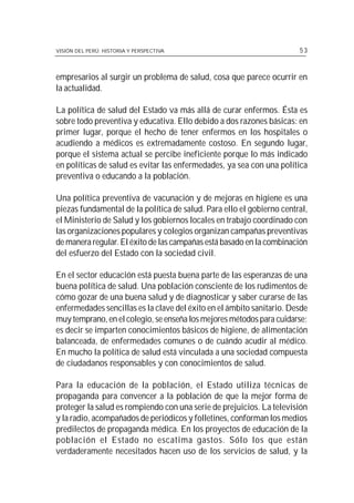 VISIÓN DEL PERÚ: HISTORIA Y PERSPECTIVA                                53



empresarios al surgir un problema de salud, cosa que parece ocurrir en
la actualidad.

La política de salud del Estado va más allá de curar enfermos. Ésta es
sobre todo preventiva y educativa. Ello debido a dos razones básicas: en
primer lugar, porque el hecho de tener enfermos en los hospitales o
acudiendo a médicos es extremadamente costoso. En segundo lugar,
porque el sistema actual se percibe ineficiente porque lo más indicado
en políticas de salud es evitar las enfermedades, ya sea con una política
preventiva o educando a la población.

Una política preventiva de vacunación y de mejoras en higiene es una
piezas fundamental de la política de salud. Para ello el gobierno central,
el Ministerio de Salud y los gobiernos locales en trabajo coordinado con
las organizaciones populares y colegios organizan campañas preventivas
de manera regular. El éxito de las campañas está basado en la combinación
del esfuerzo del Estado con la sociedad civil.

En el sector educación está puesta buena parte de las esperanzas de una
buena política de salud. Una población consciente de los rudimentos de
cómo gozar de una buena salud y de diagnosticar y saber curarse de las
enfermedades sencillas es la clave del éxito en el ámbito sanitario. Desde
muy temprano, en el colegio, se enseña los mejores métodos para cuidarse;
es decir se imparten conocimientos básicos de higiene, de alimentación
balanceada, de enfermedades comunes o de cuándo acudir al médico.
En mucho la política de salud está vinculada a una sociedad compuesta
de ciudadanos responsables y con conocimientos de salud.

Para la educación de la población, el Estado utiliza técnicas de
propaganda para convencer a la población de que la mejor forma de
proteger la salud es rompiendo con una serie de prejuicios. La televisión
y la radio, acompañados de periódicos y folletines, conforman los medios
predilectos de propaganda médica. En los proyectos de educación de la
población el Estado no escatima gastos. Sólo los que están
verdaderamente necesitados hacen uso de los servicios de salud, y la
 