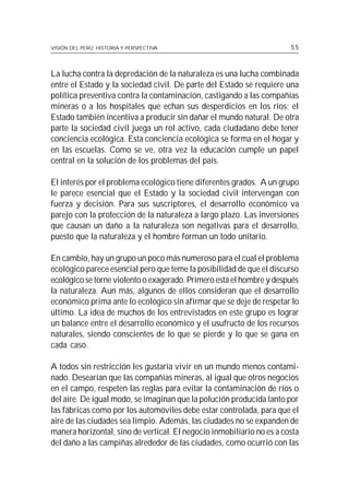 VISIÓN DEL PERÚ: HISTORIA Y PERSPECTIVA                                55



La lucha contra la depredación de la naturaleza es una lucha combinada
entre el Estado y la sociedad civil. De parte del Estado se requiere una
política preventiva contra la contaminación, castigando a las compañías
mineras o a los hospitales que echan sus desperdicios en los ríos; el
Estado también incentiva a producir sin dañar el mundo natural. De otra
parte la sociedad civil juega un rol activo, cada ciudadano debe tener
conciencia ecológica. Esta conciencia ecológica se forma en el hogar y
en las escuelas. Como se ve, otra vez la educación cumple un papel
central en la solución de los problemas del país.

El interés por el problema ecológico tiene diferentes grados. A un grupo
le parece esencial que el Estado y la sociedad civil intervengan con
fuerza y decisión. Para sus suscriptores, el desarrollo económico va
parejo con la protección de la naturaleza a largo plazo. Las inversiones
que causan un daño a la naturaleza son negativas para el desarrollo,
puesto que la naturaleza y el hombre forman un todo unitario.

En cambio, hay un grupo un poco más numeroso para el cual el problema
ecológico parece esencial pero que teme la posibilidad de que el discurso
ecológico se torne violento o exagerado. Primero está el hombre y después
la naturaleza. Aun más, algunos de ellos consideran que el desarrollo
económico prima ante lo ecológico sin afirmar que se deje de respetar lo
último. La idea de muchos de los entrevistados en este grupo es lograr
un balance entre el desarrollo económico y el usufructo de los recursos
naturales, siendo conscientes de lo que se pierde y lo que se gana en
cada caso.

A todos sin restricción les gustaría vivir en un mundo menos contami-
nado. Desearían que las compañías mineras, al igual que otros negocios
en el campo, respeten las reglas para evitar la contaminación de ríos o
del aire. De igual modo, se imaginan que la polución producida tanto por
las fábricas como por los automóviles debe estar controlada, para que el
aire de las ciudades sea limpio. Además, las ciudades no se expanden de
manera horizontal, sino de vertical. El negocio inmobiliario no es a costa
del daño a las campiñas alrededor de las ciudades, como ocurrió con las
 