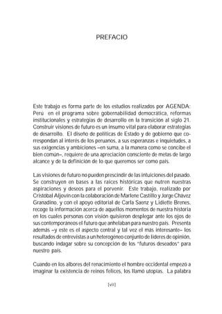 PREFACIO




Este trabajo es forma parte de los estudios realizados por AGENDA:
Perú en el programa sobre gobernabilidad democrática, reformas
institucionales y estrategias de desarrollo en la transición al siglo 21.
Construir visiones de futuro es un insumo vital para elaborar estrategias
de desarrollo. El diseño de políticas de Estado y de gobierno que co-
rrespondan al interés de los peruanos, a sus esperanzas e inquietudes, a
sus exigencias y ambiciones –en suma, a la manera como se concibe el
bien común–, requiere de una apreciación consciente de metas de largo
alcance y de la definición de lo que queremos ser como país.

Las visiones de futuro no pueden prescindir de las intuiciones del pasado.
Se construyen en bases a las raíces históricas que nutren nuestras
aspiraciones y deseos para el porvenir. Este trabajo, realizado por
Cristóbal Aljovín con la colaboración de Marlene Castillo y Jorge Chávez
Granadino, y con el apoyo editorial de Carla Saenz y Lidiette Brenes,
recoge la información acerca de aquellos momentos de nuestra historia
en los cuales personas con visión quisieron desplegar ante los ojos de
sus contemporáneos el futuro que anhelaban para nuestro país. Presenta
además –y este es el aspecto central y tal vez el más interesante– los
resultados de entrevistas a un heterogéneo conjunto de líderes de opinión,
buscando indagar sobre su concepción de los “futuros deseados” para
nuestro país.

Cuando en los albores del renacimiento el hombre occidental empezó a
imaginar la existencia de reinos felices, los llamó utopías. La palabra

                                   [vii]
 