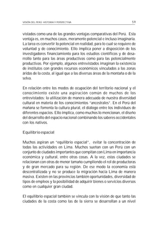 70
VISIÓN DEL PERÚ: HISTORIA Y PERSPECTIVA                                 59



vistados como una de las grandes ventajas comparativas del Perú. Esta
ventaja es, en muchos casos, meramente potencial e incluso imaginaria.
La tarea es convertir lo potencial en realidad, para lo cual se requiere de
voluntad y de conocimiento. Ello implica poner a disposición de los
investigadores financiamiento para los estudios científicos y de desa-
rrollo tanto para las áreas productivas como para las potencialmente
productivas. Por ejemplo, algunos entrevistados imaginan la existencia
de institutos con grandes recursos económicos vinculados a las zonas
áridas de la costa, al igual que a las diversas áreas de la montaña o de la
selva.

En relación entre los modos de ocupación del territorio nacional y el
conocimiento existe una aspiración común de muchos de los
entrevistados: la utilización de manera adecuada de nuestra diversidad
cultural en materia de los conocimientos “ancestrales”. En el Perú del
mañana se fomenta la cultura plural, el diálogo entre los individuos de
diferentes espacios. Ello implica, como muchos lo mencionan, el diseño
del desarrollo del espacio nacional combinando los saberes occidentales
con los nativos.

Equilibrio espacial

Muchos aspiran un “equilibrio espacial”, evitar la concentración de
todas las actividades en Lima. Muchos sueñan con un Perú con un
conjunto de ciudades importantes que compitan con Lima en importancia
económica y cultural, entre otras cosas. A la vez, estas ciudades se
relacionan con otras de menor tamaño cumpliendo el rol de productoras
y de gran mercado para su región. De ese modo la economía está
descentralizada y no se produce la migración hacia Lima de manera
masiva. Existen en las provincias también oportunidades, diversidad de
tipos de empleos y la posibilidad de adquirir bienes o servicios diversos
como en cualquier gran ciudad.

El equilibrio espacial también se vincula con la visión de que tanto las
ciudades de la costa como las de la sierra se desarrollan a un nivel
 