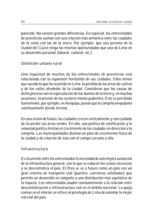 60                                                CRISTÓBAL ALJOVÍN DE LOSADA




parecido. No existen grandes diferencias. En especial, los entrevistados
de provincias sueñan con una relación más armónica entre las ciudades
de la costa con las de la sierra. Por ejemplo, que una persona de la
ciudad del Cuzco tenga las mismas oportunidades que una de Lima en
su desarrollo personal (laboral, cultural, etc.).

Distinción urbano-rural

Una inquietud de muchos de los entrevistados de provincias está
relacionada con la expansión horizontal de sus ciudades. Ellos temen
que suceda lo que ha ocurrido en Lima: la pérdida de las áreas de cultivo
y de los valles alrededor de la ciudad. Consideran que las causas de
dicho proceso son la especulación de los dueños de la tierra y, en muchas
ocasiones, la presión de los sectores menos pudientes. Esto es percibido
fuertemente, por ejemplo, en Arequipa, puesto que la campiña arequipeña
continuamente pierde terreno.

En una visión de futuro, las ciudades crecen verticalmente y con cuidado
de no perder sus áreas verdes. En ello, una política de zonificación y la
voluntad política limitan el crecimiento de las ciudades en dirección a la
campiña. Las municipalidades diseñan un plan de crecimiento físico de
la ciudad y de relación de ésta con el campo cercano a ella.

Infraestructura

Es recurrente entre los entrevistados la necesidad de una mejora sustancial
de la infraestructura general, con lo que se reducen los costos excesivos
y se descentraliza el país. El Perú se ve a futuro como un país con un
gran sistema de transporte vial (puentes, carreteras asfaltadas) que
permite un desarrollo en conjunto y una distribución más equitativa de
la riqueza. Los entrevistados aluden constantemente a la relación entre
descentralización e infraestructura vial en el ámbito nacional. La queja
común en el interior se refiere al privilegio de Lima de ostentar la mejor
red vial del país.
 