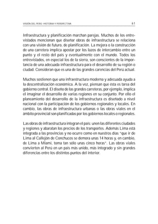 VISIÓN DEL PERÚ: HISTORIA Y PERSPECTIVA                                 61



Infraestructura y planificación marchan parejas. Muchos de los entre-
vistados mencionan que diseñar obras de infraestructura se relaciona
con una visión de futuro, de planificación. La mejora o la construcción
de una carretera implica apostar por los lazos de intercambio entre un
punto y el resto del país y eventualmente con el mundo. Todos los
entrevistados, en especial los de la sierra, son conscientes de la impor-
tancia de una adecuada infraestructura para el desarrollo de su región o
ciudad. Consideran que es una de las grandes carencias del Perú actual.

Muchos sostienen que una infraestructura moderna y adecuada ayuda a
la descentralización económica. A la vez, piensan que ésta es tarea del
gobierno central. El diseño de las grandes carreteras, por ejemplo, implica
el imaginar el desarrollo de varias regiones en su conjunto. Por ello el
planeamiento del desarrollo de la infraestructura es diseñado a nivel
nacional con la participación de los gobiernos regionales y locales. En
cambio, las obras de infraestructura urbanas o las obras viales en el
ámbito provincial son planificadas por los gobiernos locales o regionales.

Las obras de infraestructura integran el país: unen las diferentes ciudades
y regiones y abaratan los precios de los transportes. Además Lima está
integrada a las provincias y no ocurre como en nuestros días “que ir de
Lima al Callejón de Conchucos se demora unas 14 horas y, en cambio,
de Lima a Miami, toma tan sólo unas cinco horas”. Las obras viales
convierten al Perú en un país más unido, más integrado y sin grandes
diferencias entre los distintos puntos del interior.
 