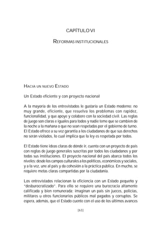 VISIÓN DEL PERÚ: HISTORIA Y PERSPECTIVA                                  63



                                 CAPÍTULO VI

                       REFORMAS INSTITUCIONALES




HACIA UN NUEVO ESTADO

Un Estado eficiente y con proyecto nacional

A la mayoría de los entrevistados le gustaría un Estado moderno: no
muy grande, eficiente, que resuelva los problemas con rapidez,
funcionalidad, y que apoye y colabore con la sociedad civil. Las reglas
de juego son claras e iguales para todos y nadie teme que se cambien de
la noche a la mañana o que no sean respetadas por el gobierno de turno.
El Estado ofrece a su vez garantía a los ciudadanos de que sus derechos
no serán violados, lo cual implica que la ley es respetada por todos.

El Estado tiene ideas claras de dónde ir, cuenta con un proyecto de país
con reglas de juego generales suscritas por todos los ciudadanos y por
todas sus instituciones. El proyecto nacional del país abarca todos los
niveles: desde los campos culturales a los políticos, económicos y sociales,
y a la vez, une al país y da cohesión a la práctica pública. En mucho, se
requiere metas claras compartidas por la ciudadanía.

Los entrevistados relacionan la eficiencia con un Estado pequeño y
“desburocratizado”. Para ello se requiere una burocracia altamente
calificada y bien remunerada; imaginan un país sin jueces, policías,
militares u otros funcionarios públicos mal pagados y corruptos. Se
espera, además, que el Estado cuente con el uso de los últimos avances

                                          [63]
 