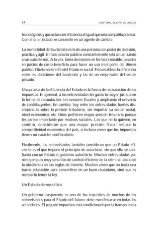 64                                                 CRISTÓBAL ALJOVÍN DE LOSADA




tecnológicos y que actúe con eficiencia al igual que una compañía privada.
Con ello, el Estado se convierte en un agente de cambio.

La mentalidad del burócrata es la de una persona con poder de decisión,
práctica y ágil. El funcionario público constantemente está actualizando
a sus subalternos. A la vez, toma decisiones en forma razonable, basadas
en juicios de costo-beneficio para hacer un uso inteligente del dinero
público. Obviamente el fin del Estado es social. Esto establece la diferencia
entre las decisiones del burócrata y las de un empresario del sector
privado.

Una prueba de la eficiencia del Estado es la forma de recaudación de los
impuestos. En general, a los entrevistados les gustaría mayor justicia en
la forma de recaudación, sin evasores fiscales y ampliando el universo
de contribuyentes. En cambio, hay entre los entrevistados fuertes dis-
crepancias sobre la presión tributaria, sin importar su sector social,
nivel económico, etc. Unos prefieren mayor presión tributaria porque
les parece importante por motivos sociales. Los que no la quieren, en
cambio, consideran que una mayor presión fiscal reduce la
competitividad económica del país, o incluso creen que los impuestos
tienen un carácter confiscatorio.

Finalmente, los entrevistados también consideran que un Estado efi-
ciente es el que impone el principio de autoridad, sin que ello se con-
funda con un Estado o gobierno autoritario. Muchos entrevistados po-
nen ejemplos muy sencillos de control eficiente de la criminalidad o de
la obediencia de las reglas de tránsito. Muchos creen que no basta una
buena educación para convertirse en un buen ciudadano, sino que es
necesario temer la ley.

Un Estado democrático

Un gobierno trasparente es uno de los requisitos de muchos de los
entrevistados para el Estado del futuro; debe manifestarse en todas las
actividades. El pago de impuestos está condicionado por la transparencia
 
