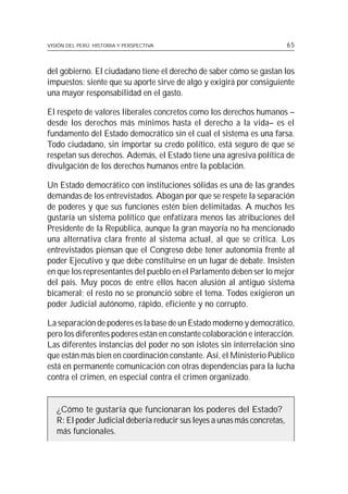 VISIÓN DEL PERÚ: HISTORIA Y PERSPECTIVA                                   65



del gobierno. El ciudadano tiene el derecho de saber cómo se gastan los
impuestos: siente que su aporte sirve de algo y exigirá por consiguiente
una mayor responsabilidad en el gasto.

El respeto de valores liberales concretos como los derechos humanos –
desde los derechos más mínimos hasta el derecho a la vida– es el
fundamento del Estado democrático sin el cual el sistema es una farsa.
Todo ciudadano, sin importar su credo político, está seguro de que se
respetan sus derechos. Además, el Estado tiene una agresiva política de
divulgación de los derechos humanos entre la población.

Un Estado democrático con instituciones sólidas es una de las grandes
demandas de los entrevistados. Abogan por que se respete la separación
de poderes y que sus funciones estén bien delimitadas. A muchos les
gustaría un sistema político que enfatizara menos las atribuciones del
Presidente de la República, aunque la gran mayoría no ha mencionado
una alternativa clara frente al sistema actual, al que se critica. Los
entrevistados piensan que el Congreso debe tener autonomía frente al
poder Ejecutivo y que debe constituirse en un lugar de debate. Insisten
en que los representantes del pueblo en el Parlamento deben ser lo mejor
del país. Muy pocos de entre ellos hacen alusión al antiguo sistema
bicameral; el resto no se pronunció sobre el tema. Todos exigieron un
poder Judicial autónomo, rápido, eficiente y no corrupto.

La separación de poderes es la base de un Estado moderno y democrático,
pero los diferentes poderes están en constante colaboración e interacción.
Las diferentes instancias del poder no son islotes sin interrelación sino
que están más bien en coordinación constante. Así, el Ministerio Público
está en permanente comunicación con otras dependencias para la lucha
contra el crimen, en especial contra el crimen organizado.


   ¿Cómo te gustaría que funcionaran los poderes del Estado?
   R: El poder Judicial debería reducir sus leyes a unas más concretas,
   más funcionales.
 