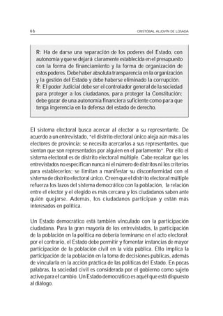 66                                                 CRISTÓBAL ALJOVÍN DE LOSADA




     R: Ha de darse una separación de los poderes del Estado, con
     autonomía y que se dejará claramente establecida en el presupuesto
     con la forma de financiamiento y la forma de organización de
     estos poderes. Debe haber absoluta transparencia en la organización
     y la gestión del Estado y debe haberse eliminado la corrupción.
     R: El poder Judicial debe ser el controlador general de la sociedad
     para proteger a los ciudadanos, para proteger la Constitución;
     debe gozar de una autonomía financiera suficiente como para que
     tenga ingerencia en la defensa del estado de derecho.



El sistema electoral busca acercar al elector a su representante. De
acuerdo a un entrevistado, “el distrito electoral único aleja aún más a los
electores de provincia; se necesita acercarlos a sus representantes, que
sientan que son representados por alguien en el parlamento”. Por ello el
sistema electoral es de distrito electoral múltiple. Cabe recalcar que los
entrevistados no especifican nunca ni el número de distritos ni los criterios
para establecerlos; se limitan a manifestar su disconformidad con el
sistema de distrito electoral único. Creen que el distrito electoral múltiple
refuerza los lazos del sistema democrático con la población, la relación
entre el elector y el elegido es más cercana y los ciudadanos saben ante
quién quejarse. Además, los ciudadanos participan y están más
interesados en política.

Un Estado democrático está también vinculado con la participación
ciudadana. Para la gran mayoría de los entrevistados, la participación
de la población en la política no debería terminarse en el acto electoral;
por el contrario, el Estado debe permitir y fomentar instancias de mayor
participación de la población civil en la vida pública. Ello implica la
participación de la población en la toma de decisiones públicas, además
de vincularla en la acción práctica de las políticas del Estado. En pocas
palabras, la sociedad civil es considerada por el gobierno como sujeto
activo para el cambio. Un Estado democrático es aquél que está dispuesto
al diálogo.
 