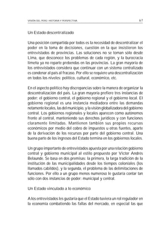 VISIÓN DEL PERÚ: HISTORIA Y PERSPECTIVA                                  67



Un Estado descentralizado

Una posición compartida por todos es la necesidad de descentralizar el
poder en la toma de decisiones, cuestión en la que insistieron los
entrevistados de provincias. Las soluciones no se toman sólo desde
Lima, que desconoce los problemas de cada región, y la burocracia
limeña ya no reparte prebendas en las provincias. La gran mayoría de
los entrevistados considera que continuar con un sistema centralizado
es condenar al país al fracaso. Por ello se requiere una descentralización
en todos los niveles: político, cultural, económico, etc.

En el aspecto político hay discrepancias sobre la manera de organizar la
descentralización del país. La gran mayoría prefiere tres instancias de
poder: el gobierno central, el gobierno regional y el gobierno local. El
gobierno regional es una instancia mediadora entre las demandas
netamente locales, las del municipio, y la visión globalizadora del gobierno
central. Los gobiernos regionales y locales aparecen como autónomos
frente al central, manteniendo sus derechos jurídicos y con funciones
claramente limitadas. Mantienen también sus propios recursos
económicos por medio del cobro de impuestos u otras fuentes, aparte
de la derivación de los recursos por parte del gobierno central. Una
buena parte de los ingresos del Estado termina en los gobiernos locales.

Un grupo importante de entrevistados apuesta por una relación gobierno
central y gobierno municipal al estilo propuesto por Víctor Andrés
Belaunde. Se basa en dos premisas: la primera, la larga tradición de la
institución de las municipalidades desde los tiempos coloniales (los
llamados cabildos), y la segunda, el problema de las delimitaciones de
funciones. Por ello a un grupo menos numeroso le gustaría contar tan
sólo con dos instancias de poder: municipal y central.

Un Estado vinculado a lo económico

A los entrevistados les gustaría que el Estado tuviera un rol regulador en
la economía combatiendo las fallas del mercado, en especial las que
 
