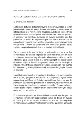 VISIÓN DEL PERÚ: HISTORIA Y PERSPECTIVA                                    69



HACIA UN SECTOR PRIVADO MÁS EFICIENTE Y COMPETITIVO

El empresario moderno

En la visión de futuro de la gran mayoría de los entrevistados, el sector
privado es el creador de riqueza. Por ello, el empresario privado tiene un
rol importante en el Perú moderno imaginado. A todos sin excepción les
gustaría que hubiera unos empresarios modernos con una visión agresiva,
de cambio y en constante búsqueda de nuevos mercados para los
productos peruanos. El empresario peruano busca alternativas de
productos para exportar, al mismo tiempo crea (inventa) nuevas ventajas
comparativas. Muchos de los entrevistados mencionan que una de las
ventajas comparativas por utilizar es la biodiversidad del país.

Existe, como se ha manifestado, la exigencia por parte de los
entrevistados de que los empresarios sean modernos, que utilicen
tecnologías más avanzadas y adecuadas a la economía. A la vez existe
el temor de que el exceso del uso de la tecnología signifique poca creación
de nuevos empleos, lo cual es agravado con la política de despidos
masivos, reflexión ligada al reciente proceso de privatización. Para muchos
es importante lograr un equilibrio entre el uso de la tecnología y la creación
de empleos.

La actitud moderna del empresario está basada en una nueva relación
con el Estado, que ya no es mercantilista. La competencia rige el mundo
económico y no el favor del Estado. La relación con éste es tan sólo de
promoción de productos peruanos en el extranjero, establecimiento de
leyes claras y fomento de un mercado sin monopolios. En pocas palabras,
el éxito de una empresa reside en la habilidad del empresario y no en sus
contactos con los políticos.

El empresario peruano no tiene miedo de competir con las grandes
compañías. Invierte (arriesga) grandes sumas de dinero en nuevas
empresas y forma sociedades anónimas en alianza con compañías
latinoamericanas para hacer frente a la competencia que genera un mundo
 