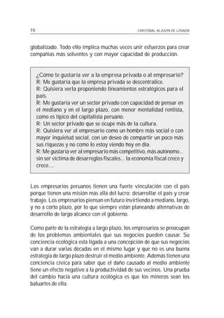 70                                                  CRISTÓBAL ALJOVÍN DE LOSADA




globalizado. Todo ello implica muchas veces unir esfuerzos para crear
compañías más solventes y con mayor capacidad de producción.


     ¿Cómo te gustaría ver a la empresa privada o al empresario?
     R: Me gustaría que la empresa privada se descentralice.
     R: Quisiera verla proponiendo lineamientos estratégicos para el
     país.
     R: Me gustaría ver un sector privado con capacidad de pensar en
     el mediano y en el largo plazo, con menor mentalidad rentista,
     como es típico del capitalista peruano.
     R: Un sector privado que se ocupe más de la cultura.
     R: Quisiera ver al empresario como un hombre más social o con
     mayor inquietud social, con un deseo de compartir un poco más
     sus riquezas y no como lo estoy viendo hoy en día.
     R: Me gustaría ver al empresario más competitivo, más autónomo...
     sin ser víctima de desarreglos fiscales... la economía fiscal crece y
     crece....


Los empresarios peruanos tienen una fuerte vinculación con el país
porque tienen una misión más allá del lucro: desarrollar el país y crear
trabajo. Los empresarios piensan en futuro invirtiendo a mediano, largo,
y no a corto plazo, por lo que siempre están planeando alternativas de
desarrollo de largo alcance con el gobierno.

Como parte de la estrategia a largo plazo, los empresarios se preocupan
de los problemas ambientales que sus negocios pueden causar. Su
conciencia ecológica está ligada a una concepción de que sus negocios
van a durar varias décadas en el mismo lugar y que no es una buena
estrategia de largo plazo destruir el medio ambiente. Además tienen una
conciencia cívica para saber que el daño causado al medio ambiente
tiene un efecto negativo a la productividad de sus vecinos. Una prueba
del cambio hacia una cultura ecológica es que los mineros sean los
baluartes de ella.
 