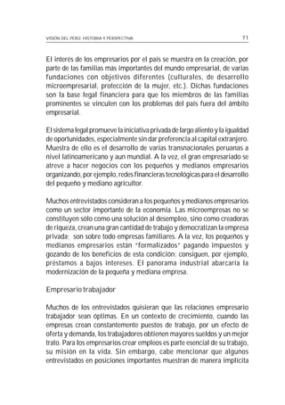 VISIÓN DEL PERÚ: HISTORIA Y PERSPECTIVA                                    71



El interés de los empresarios por el país se muestra en la creación, por
parte de las familias más importantes del mundo empresarial, de varias
fundaciones con objetivos diferentes (culturales, de desarrollo
microempresarial, protección de la mujer, etc.). Dichas fundaciones
son la base legal financiera para que los miembros de las familias
prominentes se vinculen con los problemas del país fuera del ámbito
empresarial.

El sistema legal promueve la iniciativa privada de largo aliento y la igualdad
de oportunidades, especialmente sin dar preferencia al capital extranjero.
Muestra de ello es el desarrollo de varias transnacionales peruanas a
nivel latinoamericano y aun mundial. A la vez, el gran empresariado se
atreve a hacer negocios con los pequeños y medianos empresarios
organizando, por ejemplo, redes financieras tecnológicas para el desarrollo
del pequeño y mediano agricultor.

Muchos entrevistados consideran a los pequeños y medianos empresarios
como un sector importante de la economía. Las microempresas no se
constituyen sólo como una solución al desempleo, sino como creadoras
de riqueza, crean una gran cantidad de trabajo y democratizan la empresa
privada; son sobre todo empresas familiares. A la vez, los pequeños y
medianos empresarios están “formalizados” pagando impuestos y
gozando de los beneficios de esta condición: consiguen, por ejemplo,
préstamos a bajos intereses. El panorama industrial abarcaría la
modernización de la pequeña y mediana empresa.

Empresario trabajador

Muchos de los entrevistados quisieran que las relaciones empresario
trabajador sean óptimas. En un contexto de crecimiento, cuando las
empresas crean constantemente puestos de trabajo, por un efecto de
oferta y demanda, los trabajadores obtienen mayores sueldos y un mejor
trato. Para los empresarios crear empleos es parte esencial de su trabajo,
su misión en la vida. Sin embargo, cabe mencionar que algunos
entrevistados en posiciones importantes muestran de manera implícita
 