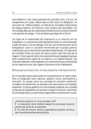 72                                               CRISTÓBAL ALJOVÍN DE LOSADA




una tendencia a una visión jerárquica de sociedad, pero, a la vez, de
compromiso con el país; indican que la élite está en la obligación –en
una suerte de “nobleza obliga” al estilo de las sociedades aristocráticas
de antiguo régimen– de favorecer a los sectores más necesitados. Un
entrevistado dijo que los empresarios limeños tienen la misión moral de
crear puestos de trabajo “a los serranitos que bajan de la Sierra”.

Un signo de la modernidad del empresario es su relación con los
trabajadores. La relación de confrontación de antaño es cosa del pasado,
y debe dar paso a una de diálogo. A la vez, las remuneraciones de los
trabajadores están en constante incremento por la propia política
empresarial y por el aumento de la productividad del país. El empresario
los considera como una suerte de socios y parte clave del éxito de su
negocio. Tiene especial interés en la educación de sus trabajadores porque
parte sustancial del capital de la empresa es el capital humano. Las
relaciones laborales están fundadas en el sentimiento de que el desarrollo
de las empresas ha de estar ligado al bienestar de los trabajadores.

HACIA UNA SOCIEDAD CIVIL ACTIVA, DINÁMICA Y REPRESENTATIVA

En la sociedad reposa buena parte de las promesas de un futuro mejor.
Ésta es imaginada como vigorosa, pujante, activa, participativa y
tolerante. Es soñada como una sociedad en constante ebullición,
creándose incesantemente un sinnúmero de asociaciones con múltiples
propósitos. En pocas palabras los entrevistados imaginan una sociedad
compuesta de ciudadanos con un fuerte compromiso social, conscientes
de sus obligaciones y sus derechos y organizados en instituciones civiles.


     ¿Cómo te gustaría ver a la sociedad civil?
     R: La educación cívica también requiere de una buena cuota de
     sanción por parte de la autoridad.
     R: Se trata de rescatar nuestra capacidad de protesta, de hacer
     valer nuestros derechos democráticos.
 