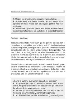 VISIÓN DEL PERÚ: HISTORIA Y PERSPECTIVA                                     73




   R: Un país con organizaciones populares representativas.
   R: Gremios, sindicatos, federaciones de campesinos capaces de
   aglutinar intereses reales, con un proyecto político nacional
   unificador.
   R: Todos somos capaces de aportar. Aun los que no saben leer ni
   escribir, los analfabetos, no son analfabetos de la realidad nacional.


Partidos y sindicatos

Todos los entrevistados manifiestan que los partidos políticos son el
cimiento de la vida pública y de la democracia. El funcionamiento de
éstos es transparente, con reglas claras y con una constante fluidez de
comunicación entre los líderes y los miembros de los partidos. Para
esto último, se los imaginan en un futuro deseado respetando las
elecciones internas de acuerdo a una ley de partidos. Los partidos son
administrados por un conjunto de personas electas de acuerdo a ciertas
ideas compartidas, y no según la voluntad de un caudillo.

Los partidos son los representantes institucionales de diversos grupos
sociales o tendencias de pensamiento. Están abocados a resolver los
problemas del país y no a los intereses particulares de los líderes. Los
partidos actúan no por el dictado de una política electoral basada en la
propaganda, sino por un compromiso con el país.


   ¿Cómo te gustaría que fueran los partidos políticos?
   R: No quisiera que haya la cantidad de partidos políticos que
   existen. Me gustaría que hubiera uno o dos partidos que centralicen
   los intereses de los grupos que representen.
   R: Partidos políticos representativos, con una amplia base de
   militancia, con un liderazgo y economía transparentes.
   R: No debería haber partidos vinculados a grupos religiosos
 