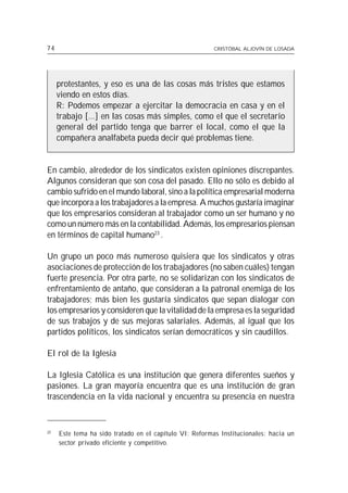 74                                                       CRISTÓBAL ALJOVÍN DE LOSADA




     protestantes, y eso es una de las cosas más tristes que estamos
     viendo en estos días.
     R: Podemos empezar a ejercitar la democracia en casa y en el
     trabajo [...] en las cosas más simples, como el que el secretario
     general del partido tenga que barrer el local, como el que la
     compañera analfabeta pueda decir qué problemas tiene.


En cambio, alrededor de los sindicatos existen opiniones discrepantes.
Algunos consideran que son cosa del pasado. Ello no sólo es debido al
cambio sufrido en el mundo laboral, sino a la política empresarial moderna
que incorpora a los trabajadores a la empresa. A muchos gustaría imaginar
que los empresarios consideran al trabajador como un ser humano y no
como un número más en la contabilidad. Además, los empresarios piensan
en términos de capital humano23 .

Un grupo un poco más numeroso quisiera que los sindicatos y otras
asociaciones de protección de los trabajadores (no saben cuáles) tengan
fuerte presencia. Por otra parte, no se solidarizan con los sindicatos de
enfrentamiento de antaño, que consideran a la patronal enemiga de los
trabajadores; más bien les gustaría sindicatos que sepan dialogar con
los empresarios y consideren que la vitalidad de la empresa es la seguridad
de sus trabajos y de sus mejoras salariales. Además, al igual que los
partidos políticos, los sindicatos serían democráticos y sin caudillos.

El rol de la Iglesia

La Iglesia Católica es una institución que genera diferentes sueños y
pasiones. La gran mayoría encuentra que es una institución de gran
trascendencia en la vida nacional y encuentra su presencia en nuestra


23
     Este tema ha sido tratado en el capítulo VI: Reformas Institucionales: hacia un
     sector privado eficiente y competitivo.
 