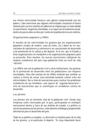 76                                                CRISTÓBAL ALJOVÍN DE LOSADA




ese mismo entrevistado favorece una iglesia comprometida con los
pobres. Cabe mencionar que algunos entrevistados visualizan el futuro
ideal de país con los cambios de adherencia religiosa que se están dando
en una minoría. Según los entendidos, si se sigue con la tendencia actual,
dentro de pocos años un diez por ciento de la población no será católica.

Organizaciones populares y ONGs

A muchos de los entrevistados les gustaría que las organizaciones
populares (clubes de madres, vaso de leche, etc.) dejen de ser aso-
ciaciones de subsistencia y comiencen a ser asociaciones de desarrollo
y de promoción de la cultura y del deporte. A la vez, que el Estado y
otras organizaciones no manipulen a las organizaciones populares para
su provecho. Para muchos, las nuevas asociaciones reflejarían las
mejoras económicas del país cuya población tiene un nivel de vida
“decente”.

Las ONGs son con la población civil y otras instituciones, las gestoras
de la promoción de desarrollo entre las poblaciones con mayores
necesidades. Para ello muchas de las ONGs tendrían que cambiar su
cultura y forma de actuar (una demanda bastante común entre los
entrevistados). No se trata de asociaciones para resolver los problemas
económicos de sus miembros –una especie de “segunda burocracia”–
sino de asociaciones que se constituyan en verdaderos centros de
desarrollo.

Los jóvenes

Los jóvenes son un elemento vital de la población civil. Desde muy
temprano están interesados por el país, participando en múltiples
asociaciones dentro y fuera de sus ámbitos de estudio. La política es
una de las pasiones de los jóvenes: están abiertos al diálogo y proponiendo
alternativas para el desarrollo del país.

Todo no es política o estudios. La diversión es también parte de la vida
de los jóvenes, y en particular el deporte. “Es muy importante hacer
 