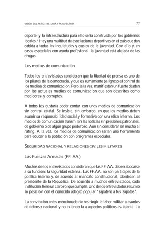 VISIÓN DEL PERÚ: HISTORIA Y PERSPECTIVA                                  77



deporte, y la infraestructura para ello sería construida por los gobiernos
locales.” Hay una multitud de asociaciones deportivas en el país que dan
cabida a todas las inquietudes y gustos de la juventud. Con ello y, en
casos especiales con ayuda profesional, la juventud está alejada de las
drogas.

Los medios de comunicación

Todos los entrevistados consideran que la libertad de prensa es uno de
los pilares de la democracia, y que es sumamente peligroso el control de
los medios de comunicación. Pero, a la vez, manifiestan un fuerte desdén
por los actuales medios de comunicación que son descritos como
mediocres y corruptos.

A todos les gustaría poder contar con unos medios de comunicación
sin control estatal. Se insiste, sin embargo, en que los medios deben
asumir su responsabilidad social y formativa con una ética interna. Los
medios de comunicación transmiten las noticias sin presiones patronales,
de gobierno o de algún grupo poderoso. Aun sin considerar en mucho el
rating. A la vez, los medios de comunicación serían una herramienta
para educar a la población con programas especiales.

SEGURIDAD NACIONAL Y RELACIONES CIVILES MILITARES

Las Fuerzas Armadas (FF. AA.)

Muchos de los entrevistados consideran que las FF. AA. deben abocarse
a su función: la seguridad externa. Las FF.AA. no son partícipes de la
política interna y, de acuerdo al mandato constitucional, obedecen al
presidente de la República. De acuerdo a muchos entrevistados, cada
institución tiene un claro rol que cumplir. Uno de los entrevistados resumió
su posición con el conocido adagio popular “zapatero a tus zapatos”.

La convicción antes mencionada de restringir la labor militar a asuntos
de defensa nacional y no extenderla a aspectos políticos es tajante. La
 