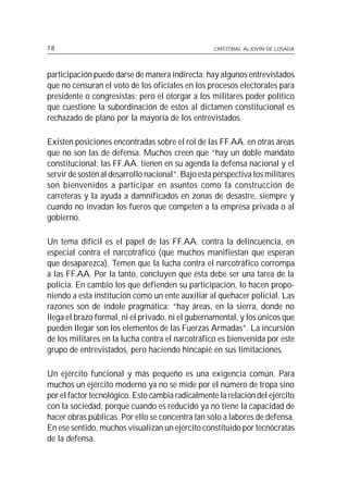 78                                                 CRISTÓBAL ALJOVÍN DE LOSADA




participación puede darse de manera indirecta: hay algunos entrevistados
que no censuran el voto de los oficiales en los procesos electorales para
presidente o congresistas; pero el otorgar a los militares poder político
que cuestione la subordinación de estos al dictamen constitucional es
rechazado de plano por la mayoría de los entrevistados.

Existen posiciones encontradas sobre el rol de las FF.AA. en otras áreas
que no son las de defensa. Muchos creen que “hay un doble mandato
constitucional: las FF.AA. tienen en su agenda la defensa nacional y el
servir de sostén al desarrollo nacional”. Bajo esta perspectiva los militares
son bienvenidos a participar en asuntos como la construcción de
carreteras y la ayuda a damnificados en zonas de desastre, siempre y
cuando no invadan los fueros que competen a la empresa privada o al
gobierno.

Un tema difícil es el papel de las FF.AA. contra la delincuencia, en
especial contra el narcotráfico (que muchos manifiestan que esperan
que desaparezca). Temen que la lucha contra el narcotráfico corrompa
a las FF.AA. Por la tanto, concluyen que ésta debe ser una tarea de la
policía. En cambio los que defienden su participación, lo hacen propo-
niendo a esta institución como un ente auxiliar al quehacer policial. Las
razones son de índole pragmática: “hay áreas, en la sierra, donde no
llega el brazo formal, ni el privado, ni el gubernamental, y los únicos que
pueden llegar son los elementos de las Fuerzas Armadas”. La incursión
de los militares en la lucha contra el narcotráfico es bienvenida por este
grupo de entrevistados, pero haciendo hincapié en sus limitaciones.

Un ejército funcional y más pequeño es una exigencia común. Para
muchos un ejército moderno ya no se mide por el número de tropa sino
por el factor tecnológico. Esto cambia radicalmente la relación del ejército
con la sociedad, porque cuando es reducido ya no tiene la capacidad de
hacer obras públicas. Por ello se concentra tan sólo a labores de defensa.
En ese sentido, muchos visualizan un ejército constituido por tecnócratas
de la defensa.
 