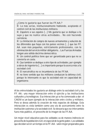 VISIÓN DEL PERÚ: HISTORIA Y PERSPECTIVA                                  79




   ¿Cómo te gustaría que fueran las FF.AA.?
   R: Lo más serias, institucionalmente hablando, aceptando el
   control civil de las instituciones militares.
   R: Zapatero a sus zapatos [...] Me gustaría que se dedique a lo
   suyo y que no realice otras actividades... No esté haciendo
   carreteras.
   R: La limitación de compra de nuevos armamentos y solución de
   los diferendos que haya con los países vecinos [...] que las FF.
   AA. sean más pequeñas, estrictamente profesionales, con la
   eliminación del servicio militar obligatorio... Las Fuerzas Armadas
   tengan una sólida doctrina democrática.
   R: Un control político tiene que ser garantizado para que no se
   convierta en casta.
   R: Que también se dedique a otro tipo de actividades, por ejemplo
   a obras de ingeniería [...] es importante porque la acerca más a la
   sociedad civil.
   R: El narcotráfico no es incumbencia de las FF.AA.
   R: no tiene sentido que los militares conduzcan la defensa civil,
   porque lo interesante es que la sociedad esté en capacidad de
   organizarse.



A los entrevistados les gustaría un diálogo entre la sociedad civil y las
FF. AA.: una mayor interacción entre el ejército y las instituciones
culturales y tecnológicos. Esa interacción ya se ha comenzado a dar: el
CAEM es un buen ejemplo de la interacción entre civiles y militares.
Pero se desea además la creación de más espacios de diálogo. Esta
interacción es vista también como una vía de acercamiento entre la
institución castrense y la sociedad civil. Se desearía que ese intercambio
fuera más público, en provecho de la imagen de las FF.AA.

Un mejor nivel educativo para los soldados va de manera indirecta en
provecho de la población civil, en especial de la gente pobre. Los soldados
que decidan servir un tiempo en la FF. AA. salen mejor preparados para
 
