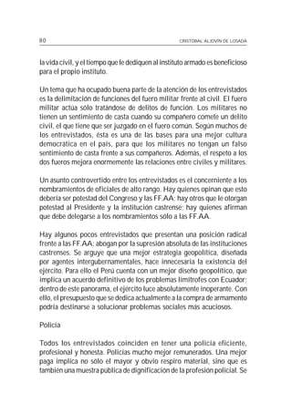 80                                                 CRISTÓBAL ALJOVÍN DE LOSADA




la vida civil, y el tiempo que le dediquen al instituto armado es beneficioso
para el propio instituto.

Un tema que ha ocupado buena parte de la atención de los entrevistados
es la delimitación de funciones del fuero militar frente al civil. El fuero
militar actúa sólo tratándose de delitos de función. Los militares no
tienen un sentimiento de casta cuando su compañero comete un delito
civil, el que tiene que ser juzgado en el fuero común. Según muchos de
los entrevistados, ésta es una de las bases para una mejor cultura
democrática en el país, para que los militares no tengan un falso
sentimiento de casta frente a sus compañeros. Además, el respeto a los
dos fueros mejora enormemente las relaciones entre civiles y militares.

Un asunto controvertido entre los entrevistados es el concerniente a los
nombramientos de oficiales de alto rango. Hay quienes opinan que esto
debería ser potestad del Congreso y las FF.AA; hay otros que le otorgan
potestad al Presidente y la institución castrense; hay quienes afirman
que debe delegarse a los nombramientos sólo a las FF.AA.

Hay algunos pocos entrevistados que presentan una posición radical
frente a las FF.AA: abogan por la supresión absoluta de las instituciones
castrenses. Se arguye que una mejor estrategia geopolítica, diseñada
por agentes intergubernamentales, hace innecesaria la existencia del
ejército. Para ello el Perú cuenta con un mejor diseño geopolítico, que
implica un acuerdo definitivo de los problemas limítrofes con Ecuador;
dentro de este panorama, el ejército luce absolutamente inoperante. Con
ello, el presupuesto que se dedica actualmente a la compra de armamento
podría destinarse a solucionar problemas sociales más acuciosos.

Policía

Todos los entrevistados coinciden en tener una policía eficiente,
profesional y honesta. Policías mucho mejor remunerados. Una mejor
paga implica no sólo el mayor y obvio respiro material, sino que es
también una muestra pública de dignificación de la profesión policial. Se
 
