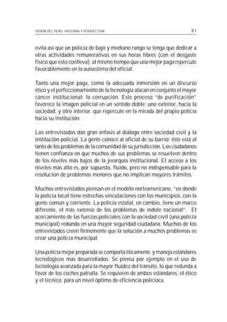 VISIÓN DEL PERÚ: HISTORIA Y PERSPECTIVA                                 81



evita así que un policía de bajo y mediano rango se tenga que dedicar a
otras actividades remunerativas en sus horas libres (con el desgaste
físico que esto conlleva), al mismo tiempo que una mejor paga repercute
favorablemente en la autoestima del oficial.

Tanto una mejor paga, como la adecuada inmersión en un discurso
ético y el perfeccionamiento de la tecnología atacan en conjunto el mayor
cáncer institucional: la corrupción. Este proceso “de purificación”
favorece la imagen policial en un sentido doble: uno exterior, hacia la
sociedad, y otro interior, que repercute en la mirada del propio policía
hacia su institución.

Los entrevistados dan gran énfasis al diálogo entre sociedad civil y la
institución policial. La gente conoce al oficial de su barrio; éste está al
tanto de los problemas de la comunidad de su jurisdicción. Los ciudadanos
tienen confianza en que muchos de sus problemas se resuelven dentro
de los niveles más bajos de la jerarquía institucional. El acceso a los
niveles más alto es, por supuesto, fluido, pero no indispensable para la
resolución de problemas menores que no implican mayores trámites.

Muchos entrevistados piensan en el modelo norteamericano, “en donde
la policía local tiene estrechas vinculaciones con los municipios, con la
gente común y corriente. La policía estatal, en cambio, tiene un marco
diferente, el más extenso de los problemas de índole nacional”. El
acercamiento de las fuerzas policiales con la sociedad civil (una policía
municipal) redunda en una mayor seguridad ciudadana. Muchos de los
entrevistados creen firmemente que la solución a muchos problemas es
crear una policía municipal.

Una policía mejor preparada se comporta éticamente y maneja estándares
tecnológicos más desarrollados. Se piensa por ejemplo en el uso de
tecnología avanzada para la mayor fluidez del tránsito, lo que redunda a
favor de los coches patrulla. Se requieren de ambos estándares, el ético
y el técnico, para un nivel óptimo de eficiencia policiaca.
 