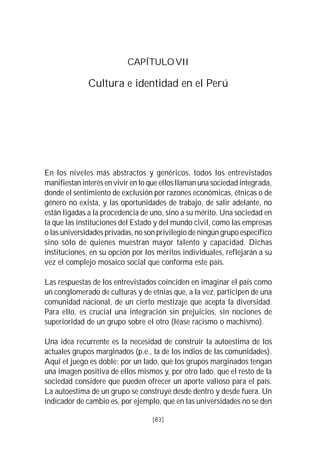 CAPÍTULO VII

              Cultura e identidad en el Perú




En los niveles más abstractos y genéricos, todos los entrevistados
manifiestan interés en vivir en lo que ellos llaman una sociedad integrada,
donde el sentimiento de exclusión por razones económicas, étnicas o de
género no exista, y las oportunidades de trabajo, de salir adelante, no
están ligadas a la procedencia de uno, sino a su mérito. Una sociedad en
la que las instituciones del Estado y del mundo civil, como las empresas
o las universidades privadas, no son privilegio de ningún grupo específico
sino sólo de quienes muestran mayor talento y capacidad. Dichas
instituciones, en su opción por los méritos individuales, reflejarán a su
vez el complejo mosaico social que conforma este país.

Las respuestas de los entrevistados coinciden en imaginar el país como
un conglomerado de culturas y de etnias que, a la vez, participen de una
comunidad nacional, de un cierto mestizaje que acepta la diversidad.
Para ello, es crucial una integración sin prejuicios, sin nociones de
superioridad de un grupo sobre el otro (léase racismo o machismo).

Una idea recurrente es la necesidad de construir la autoestima de los
actuales grupos marginados (p.e., la de los indios de las comunidades).
Aquí el juego es doble: por un lado, que los grupos marginados tengan
una imagen positiva de ellos mismos y, por otro lado, que el resto de la
sociedad considere que pueden ofrecer un aporte valioso para el país.
La autoestima de un grupo se construye desde dentro y desde fuera. Un
indicador de cambio es, por ejemplo, que en las universidades no se den

                                   [83]
 