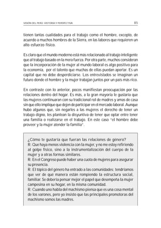 VISIÓN DEL PERÚ: HISTORIA Y PERSPECTIVA                                 85



tienen tantas cualidades para el trabajo como el hombre, excepto, de
acuerdo a muchos hombres de la Sierra, en las labores que requieren un
alto esfuerzo físico.

Es claro que el mundo moderno está más relacionado al trabajo inteligente
que al trabajo basado en la mera fuerza. Por otra parte, muchos consideran
que la incorporación de la mujer al mundo laboral es algo positivo para
la economía, por el talento que muchas de ellas puedan aportar. Es un
capital que no debe desperdiciarse. Los entrevistados se imaginan un
futuro donde el hombre y la mujer trabajan juntos por un país más rico.

En contraste con lo anterior, pocos manifiestan preocupación por las
relaciones dentro del hogar. Es más, a la gran mayoría le gustaría que
las mujeres continuaran con su tradicional rol de madres y amas de casa
sin que ello implique que dejen de participar en el mercado laboral. Aunque
hubo algunos que, sin negarles a las mujeres el derecho de tener un
trabajo digno, les plantean la disyuntiva de tener que optar entre tener
una familia o realizarse en el trabajo. En este caso “el hombre debe
proveer y la mujer atender la familia”.


   ¿Cómo te gustaría que fueran las relaciones de género?
   R: Que haya menos violencia con la mujer, y no me estoy refiriendo
   al golpe físico, sino a la instrumentalización del cuerpo de la
   mujer y a otras formas similares.
   R: En el Congreso puede haber una cuota de mujeres para asegurar
   su presencia.
   R: El tópico del género ha entrado a las comunidades; tendríamos
   que ver de qué manera están rompiendo la estructura social,
   familiar. Se debería pensar mejor el papel que desempeña la mujer
   campesina en su hogar, en la misma comunidad.
   R: Cuando uno habla del machismo piensa que es una cosa mental
   de los varones, pero yo insisto que las principales promotoras del
   machismo somos las madres.
 