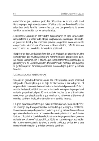 88                                                  CRISTÓBAL ALJOVÍN DE LOSADA




comportarse (p.e., música, películas diferentes). A la vez, cada edad
tiene su propia lógica que es a veces difícil de entender. Pero los diferentes
miembros de la familia hacen esfuerzos para comprenderse: la unión
familiar es aplaudida por los entrevistados.

El deporte es una de las actividades más comunes en toda la sociedad;
une a la familia y, sobre todo, aleja a los jóvenes de las drogas. El Estado,
el gobierno local y las empresas privadas organizan constantemente
campeonatos deportivos. Como en la Roma clásica, “Mente sana en
cuerpo sano” es uno de los lemas de la sociedad.

Respecto de la planificación familiar y los métodos de prevención, son
considerados por muchos como una herramienta del progreso del país.
No ocurre lo mismo con el aborto, que es radicalmente rechazado por la
gran mayoría de los entrevistados. Para el Perú del mañana, a la mayoría
le gustaría que las familias planificaran cuántos hijos quieren y cuándo
tenerlos.

LAS RELACIONES INTERÉTNICAS
Una de las grandes demandas entre los entrevistados es una sociedad
integrada. Ello implica que se deje de discriminar a los indígenas. El
respeto al otro es una de las cualidades de la sociedad peruana del futuro;
aceptar la diversidad étnica es una de las condiciones para la prosperidad
material y espiritual del país. En este sentido, muchos de los entrevistados
mencionan que el rechazo tiene que terminar no sólo entre el blanco o el
mestizo contra el indio, sino también en el sentido inverso.

La gran mayoría considera que existe discriminación étnica en el Perú;
sin embargo hay discrepancia sobre la seriedad que se asigna al problema.
Unos consideran que hay racismo y otros que no, y estos últimos estiman
que sólo debe hablarse de racismo en el caso de países como los Estados
Unidos o Sudáfrica, donde las relaciones entre los grupos raciales generan
malestar social y conflictos políticos. Quienes sostienen que cabe hablar
de racismo reconocen la tendencia, desde la década de los 60, a una
menor discriminación y anhelan que esto continúe.
 