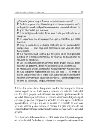 VISIÓN DEL PERÚ: HISTORIA Y PERSPECTIVA                                    89




   ¿Cómo te gustaría que fueran las relaciones étnicas?
   R: Se debe respetar a los diferentes grupos étnicos, como ese sueño
   de Arguedas, en el cual podíamos construir la unidad a través de
   la gran diversidad que tenemos.
   R: Los indígenas deberían tener una cuota garantizada en el
   congreso.
   R: Es importante que se sepa quechua, que se respete al que habla
   quechua.
   R: Que se consulte a las bases partiendo de las comunidades
   campesinas [...] que haya una democracia que vaya de abajo
   hacia arriba.
   R: La multietnicidad tendría que reflejarse en la multiplicidad
   jurídica, en el reconocimiento real de valores y de mecanismos de
   solución de conflictos.
   R: Los intelectuales podrían aprender de los grupos étnicos, de los
   sistemas de gobierno, de sus relaciones sociales, económicas.
   R: Me gustaría un país sin racismo, menos violento y más tolerante.
   R: Los indígenas representan un 27% del país [...] se trata de
   darles voz; pero dar voz a todas estas culturas significa construir
   sistemas alternativos de educación bilingüe [...] donde está presente
   el tema de la cultura, lengua, minorías étnicas.


A todos los entrevistados les gustaría que los diversos grupos étnicos
sientan orgullo de sus tradiciones y entablen una relación horizontal
con los otros grupos, reduciéndose los aspectos jerárquicos de la
sociedad. Una mayor autoestima les permite relacionarse de igual a igual
con otros grupos que componen la sociedad peruana, que es multiétnica
y pluricultural, pero que a la vez es mestiza en el sentido de tener una
serie de valores y una cultura en común. La gran mayoría de los
entrevistados recalca que la diversidad es una de las riquezas de la sociedad
peruana.

En el desarrollo de la autoestima, la política educativa del país desempeña
un rol sustancial. Se ha hecho referencia a una política de autoestima
 