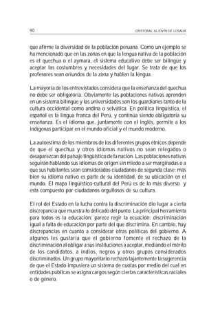 90                                                CRISTÓBAL ALJOVÍN DE LOSADA




que afirme la diversidad de la población peruana. Como un ejemplo se
ha mencionado que en las zonas en que la lengua nativa de la población
es el quechua o el aymara, el sistema educativo debe ser bilingüe y
aceptar las costumbres y necesidades del lugar. Se trata de que los
profesores sean oriundos de la zona y hablen la lengua.

La mayoría de los entrevistados considera que la enseñanza del quechua
no debe ser obligatoria. Obviamente las poblaciones nativas aprenden
en un sistema bilingüe y las universidades son los guardianes tanto de la
cultura occidental como andina o selvática. En política lingüística, el
español es la lingua franca del Perú, y continúa siendo obligatoria su
enseñanza. Es el idioma que, juntamente con el inglés, permite a los
indígenas participar en el mundo oficial y el mundo moderno.

La autoestima de los miembros de los diferentes grupos étnicos depende
de que el quechua y otros idiomas nativos no sean relegados o
desaparezcan del paisaje lingüístico de la nación. Las poblaciones nativas
seguirán hablando sus idiomas de origen sin miedo a ser marginadas o a
que sus habitantes sean considerados ciudadanos de segunda clase; más
bien su idioma nativo es parte de su identidad, de su ubicación en el
mundo. El mapa lingüístico-cultural del Perú es de lo más diverso y
está compuesto por ciudadanos orgullosos de su cultura.

El rol del Estado en la lucha contra la discriminación dio lugar a cierta
discrepancia que muestra lo delicado del punto. La principal herramienta
para todos es la educación; parece regir la ecuación: discriminación
igual a falta de educación por parte del que discrimina. En cambio, hay
discrepancias en cuanto a considerar otras políticas del gobierno. A
algunos les gustaría que el gobierno fomente el rechazo de la
discriminación al obligar a sus instituciones a aceptar, mediando el mérito
de los candidatos, a indios, negros y otros grupos considerados
discriminados. Un grupo mayoritario rechazó tajantemente la sugerencia
de que el Estado impusiera un sistema de cuotas por medio del cual en
entidades públicas se asigna cargos según ciertas características raciales
o de género.
 